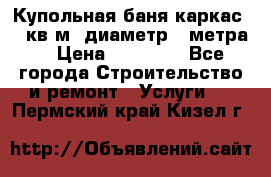 Купольная-баня-каркас 12 кв.м. диаметр 4 метра  › Цена ­ 32 000 - Все города Строительство и ремонт » Услуги   . Пермский край,Кизел г.